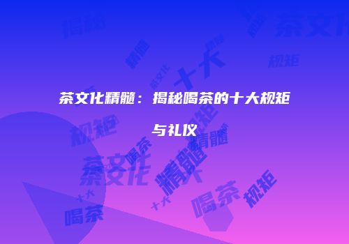 茶文化精髓：揭秘喝茶的十大规矩与礼仪