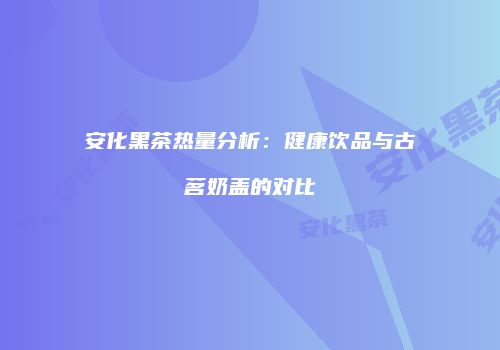 安化黑茶热量分析：健康饮品与古茗奶盖的对比