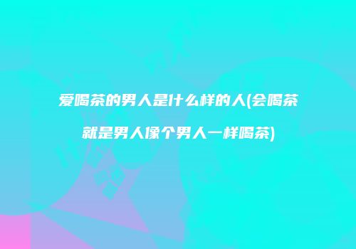 爱喝茶的男人是什么样的人(会喝茶就是男人像个男人一样喝茶)