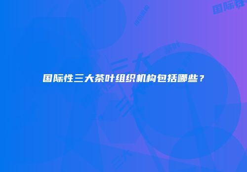 国际性三大茶叶组织机构包括哪些？