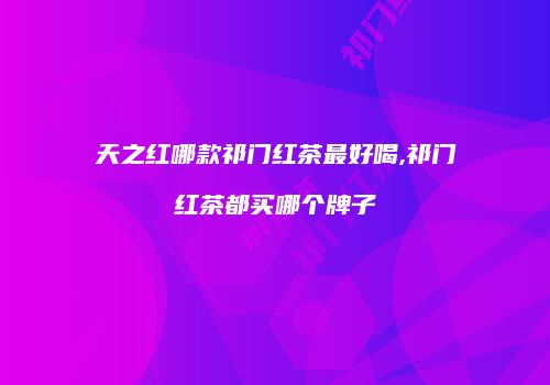 天之红哪款祁门红茶最好喝,祁门红茶都买哪个牌子