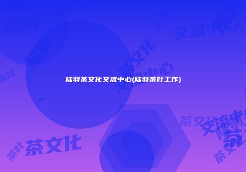 陆羽茶文化交流中心(陆羽茶叶工作)