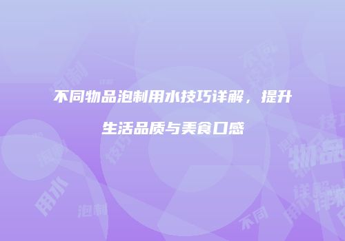 不同物品泡制用水技巧详解，提升生活品质与美食口感