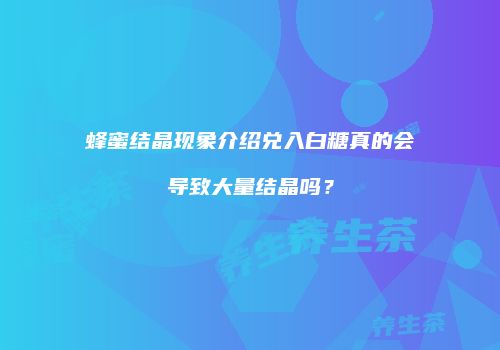 蜂蜜结晶现象介绍兑入白糖真的会导致大量结晶吗？