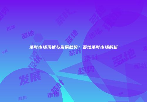 茶叶市场现状与发展趋势：多地茶叶市场解析