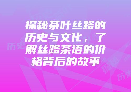 探秘茶叶丝路的历史与文化，了解丝路茶语的价格背后的故事