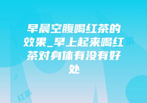 早晨空腹喝红茶的效果_早上起来喝红茶对身体有没有好处