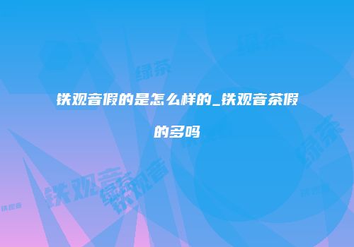 铁观音假的是怎么样的_铁观音茶假的多吗