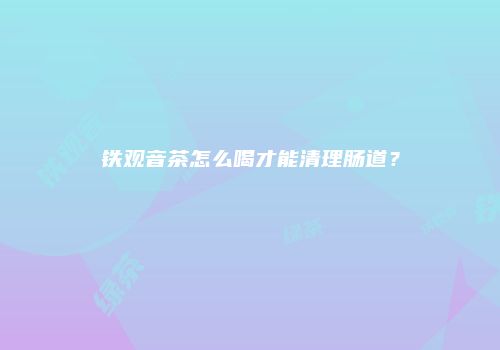 铁观音茶怎么喝才能清理肠道？