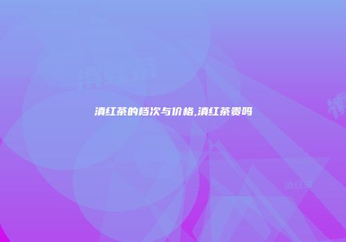 滇红茶的档次与价格,滇红茶贵吗