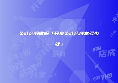 茶叶店好做吗「开家茶叶店成本多少钱」