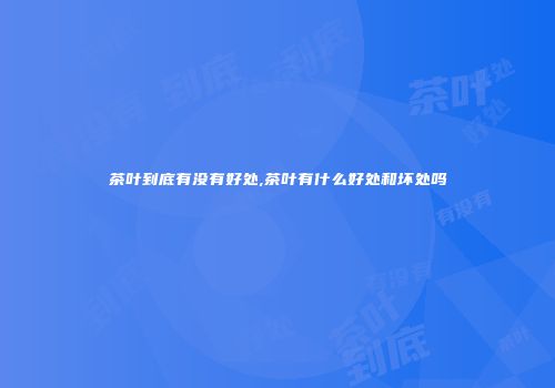 茶叶到底有没有好处,茶叶有什么好处和坏处吗