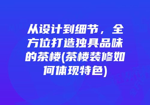 从设计到细节，全方位打造独具品味的茶楼(茶楼装修如何体现特色)