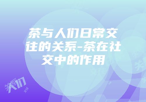 茶与人们日常交往的关系-茶在社交中的作用