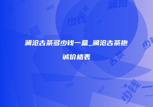 澜沧古茶多少钱一盒_澜沧古茶抱诚价格表