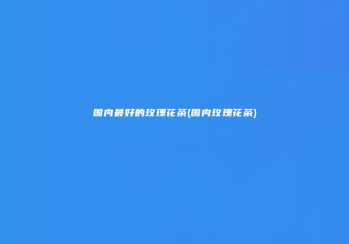 国内最好的玫瑰花茶(国内玫瑰花茶)