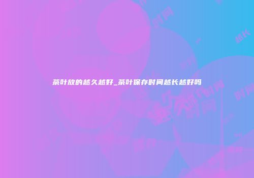 茶叶放的越久越好_茶叶保存时间越长越好吗