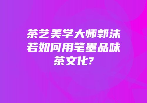 茶艺美学大师郭沫若如何用笔墨品味茶文化?