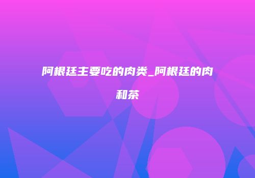 阿根廷主要吃的肉类_阿根廷的肉和茶