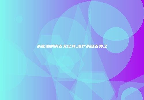 茶能治病的古文记载,治疗茶自古有之
