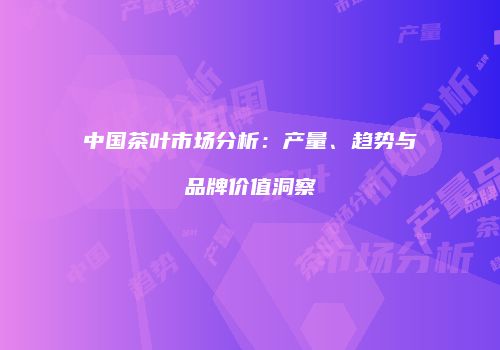 中国茶叶市场分析：产量、趋势与品牌价值洞察