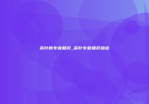 茶叶的专业知识_茶叶专业知识总结