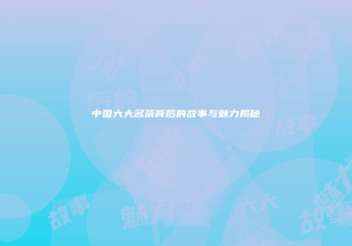 中国六大名茶背后的故事与魅力揭秘