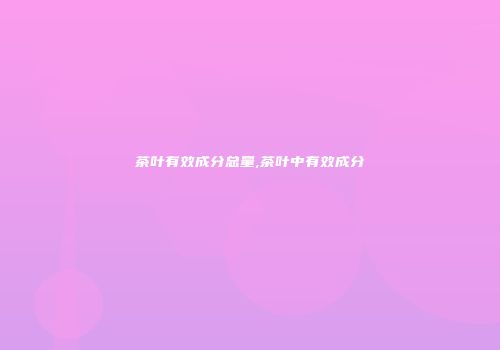 茶叶有效成分总量,茶叶中有效成分