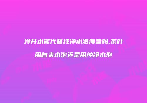 冷开水能代替纯净水泡海参吗,茶叶用自来水泡还是用纯净水泡