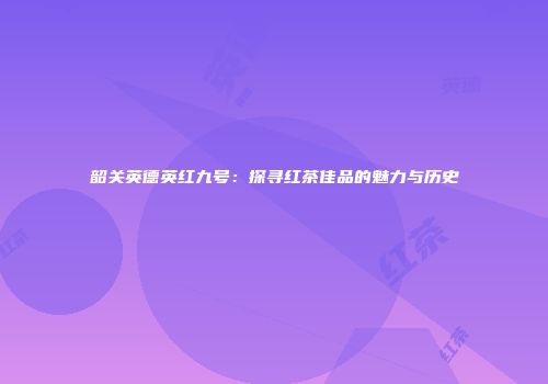 韶关英德英红九号：探寻红茶佳品的魅力与历史
