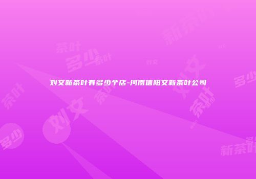 刘文新茶叶有多少个店-河南信阳文新茶叶公司