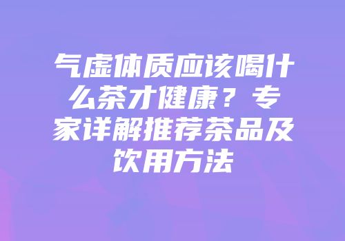 气虚体质应该喝什么茶才健康？专家详解推荐茶品及饮用方法