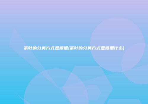 茶叶的分类方式是根据(茶叶的分类方式是根据什么)