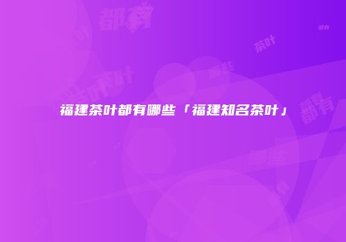 福建茶叶都有哪些「福建知名茶叶」