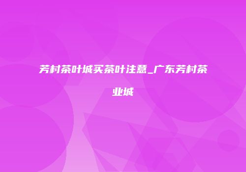 芳村茶叶城买茶叶注意_广东芳村茶业城