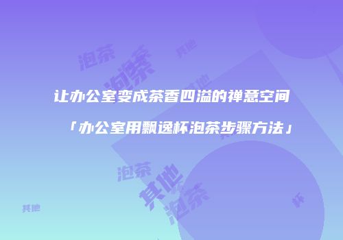 让办公室变成茶香四溢的禅意空间「办公室用飘逸杯泡茶步骤方法」