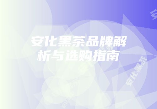 安化黑茶品牌解析与选购指南