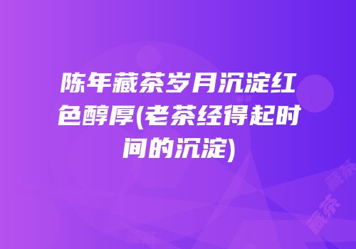 陈年藏茶岁月沉淀红色醇厚(老茶经得起时间的沉淀)