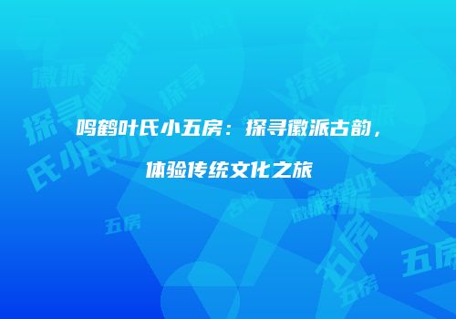 鸣鹤叶氏小五房：探寻徽派古韵，体验传统文化之旅