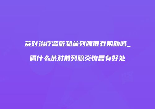 茶对治疗肾脏和前列腺很有帮助吗_喝什么茶对前列腺炎恢复有好处
