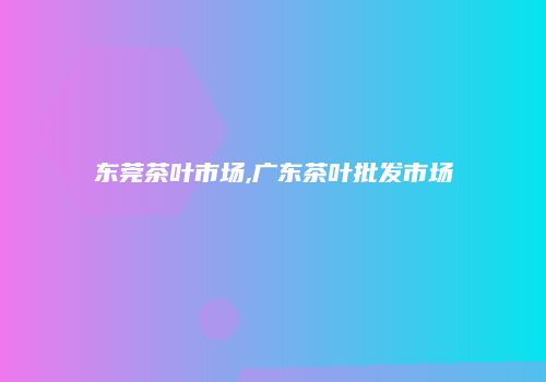 东莞茶叶市场,广东茶叶批发市场