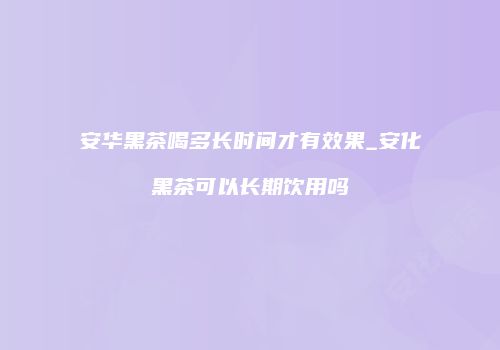安华黑茶喝多长时间才有效果_安化黑茶可以长期饮用吗