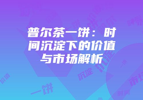 普尔茶一饼：时间沉淀下的价值与市场解析