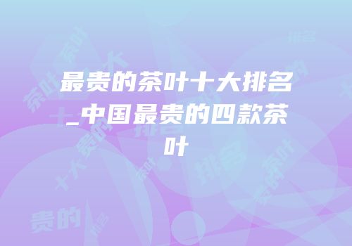 最贵的茶叶十大排名_中国最贵的四款茶叶