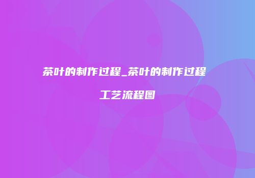 茶叶的制作过程_茶叶的制作过程 工艺流程图