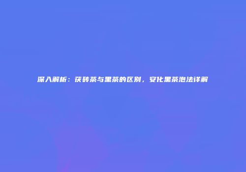 深入解析：茯砖茶与黑茶的区别，安化黑茶泡法详解