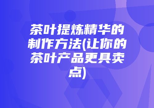 茶叶提炼精华的制作方法(让你的茶叶产品更具卖点)