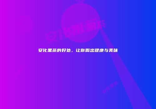 安化黑茶的好处，让你喝出健康与美味