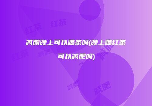 减脂晚上可以喝茶吗(晚上喝红茶可以减肥吗)