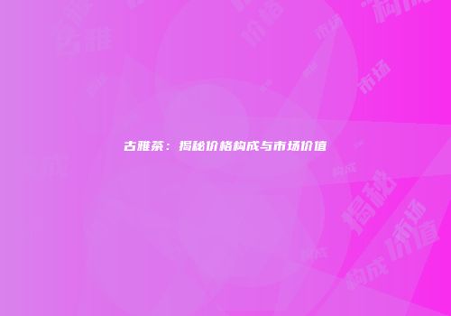 古雅茶：揭秘价格构成与市场价值